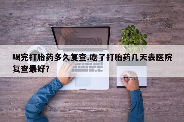 堕胎药怎么购买喝完打胎药多久复查.吃了打胎药几天去医院复查最好？
