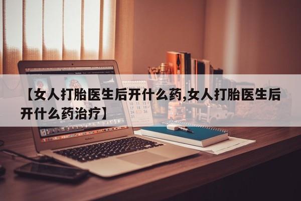 堕胎药怎么购买【女人打胎医生后开什么药,女人打胎医生后开什么药治疗】