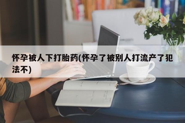 堕胎药怎么购买怀孕被人下打胎药(怀孕了被别人打流产了犯法不)