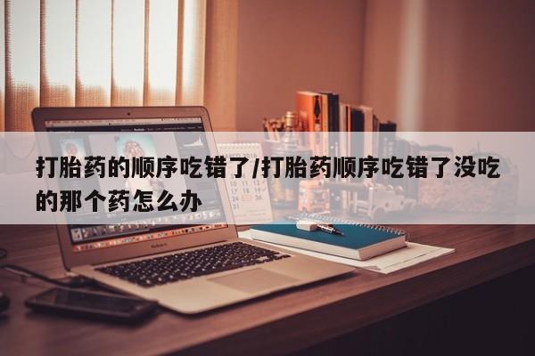 堕胎药怎么购买打胎药的顺序吃错了/打胎药顺序吃错了没吃的那个药怎么办
