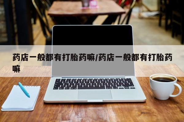 堕胎药怎么购买药店一般都有打胎药嘛/药店一般都有打胎药嘛