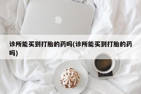 堕胎药怎么购买诊所能买到打胎的药吗(诊所能买到打胎的药吗)