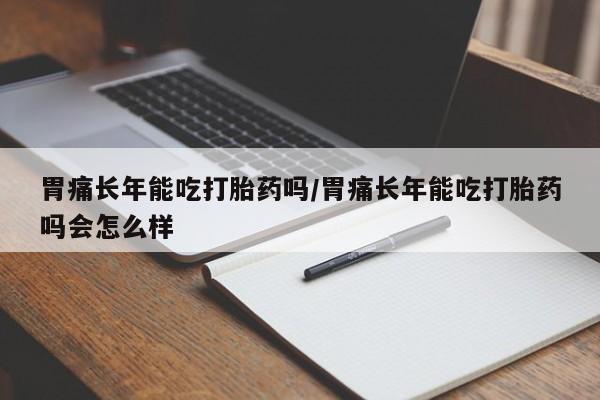 堕胎药怎么购买胃痛长年能吃打胎药吗/胃痛长年能吃打胎药吗会怎么样