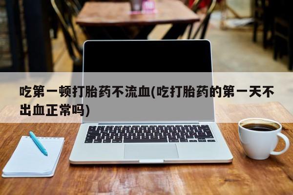堕胎药怎么购买吃第一顿打胎药不流血(吃打胎药的第一天不出血正常吗)