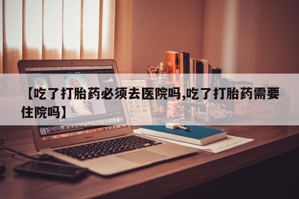 堕胎药怎么购买【吃了打胎药必须去医院吗,吃了打胎药需要住院吗】
