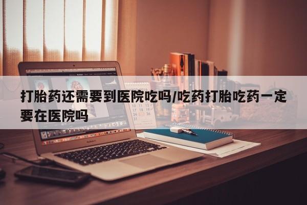 堕胎药怎么购买打胎药还需要到医院吃吗/吃药打胎吃药一定要在医院吗
