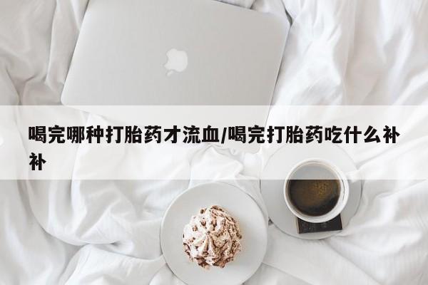 堕胎药怎么购买喝完哪种打胎药才流血/喝完打胎药吃什么补补