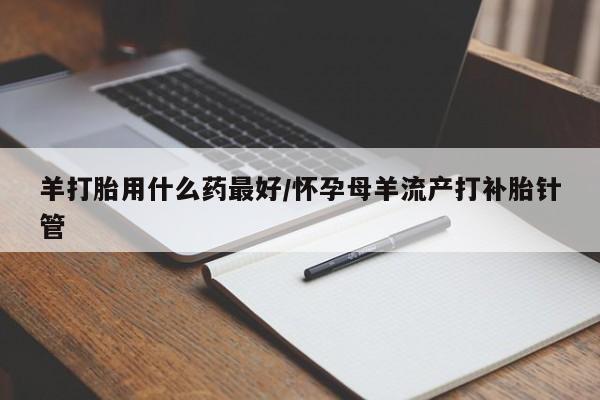 堕胎药怎么购买羊打胎用什么药最好/怀孕母羊流产打补胎针管