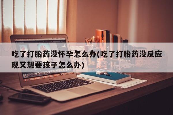 堕胎药怎么购买吃了打胎药没怀孕怎么办(吃了打胎药没反应现又想要孩子怎么办)