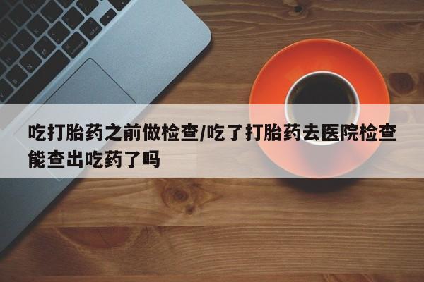 堕胎药怎么购买吃打胎药之前做检查/吃了打胎药去医院检查能查出吃药了吗