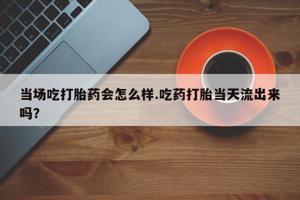 堕胎药怎么购买当场吃打胎药会怎么样.吃药打胎当天流出来吗？