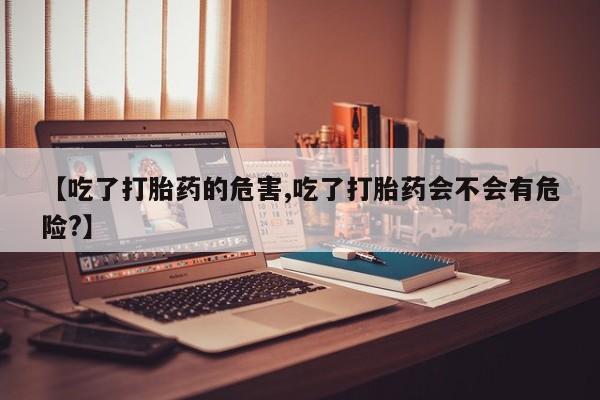 堕胎药怎么购买【吃了打胎药的危害,吃了打胎药会不会有危险?】