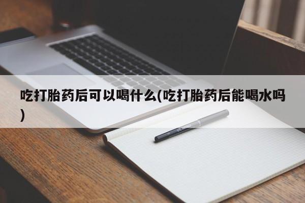 堕胎药怎么购买吃打胎药后可以喝什么(吃打胎药后能喝水吗)