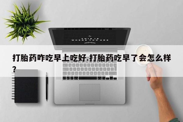 堕胎药怎么购买打胎药咋吃早上吃好.打胎药吃早了会怎么样？