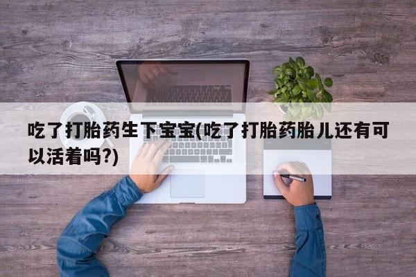 堕胎药怎么购买吃了打胎药生下宝宝(吃了打胎药胎儿还有可以活着吗?)