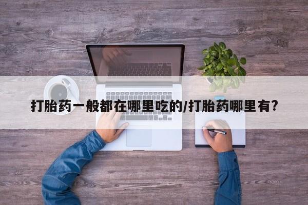堕胎药怎么购买打胎药一般都在哪里吃的/打胎药哪里有?