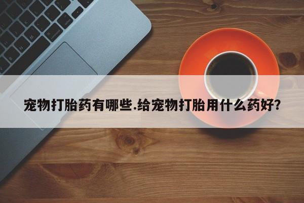 堕胎药怎么购买宠物打胎药有哪些.给宠物打胎用什么药好？