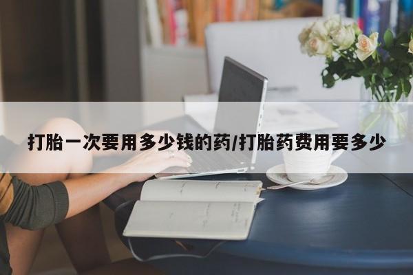 堕胎药怎么购买打胎一次要用多少钱的药/打胎药费用要多少