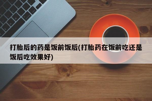 堕胎药怎么购买打胎后的药是饭前饭后(打胎药在饭前吃还是饭后吃效果好)