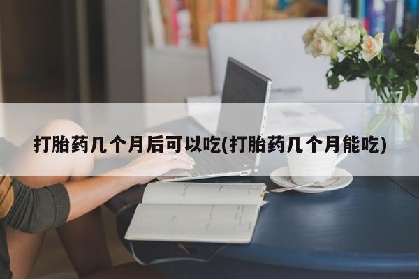 堕胎药怎么购买打胎药几个月后可以吃(打胎药几个月能吃)