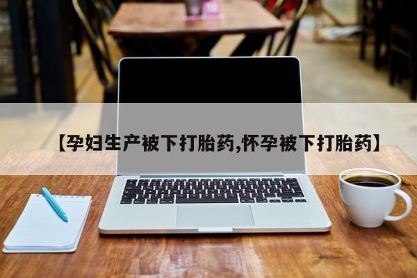 堕胎药怎么购买【孕妇生产被下打胎药,怀孕被下打胎药】