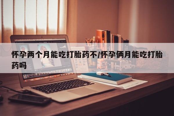 堕胎药怎么购买怀孕两个月能吃打胎药不/怀孕俩月能吃打胎药吗