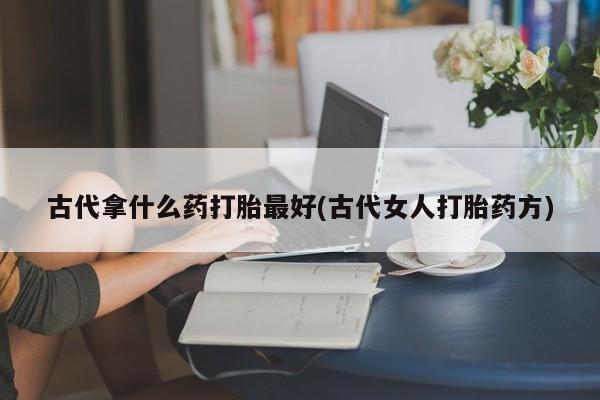 堕胎药怎么购买古代拿什么药打胎最好(古代女人打胎药方)