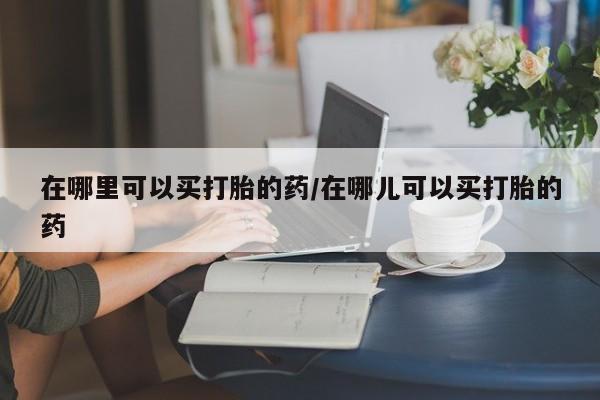 堕胎药怎么购买在哪里可以买打胎的药/在哪儿可以买打胎的药