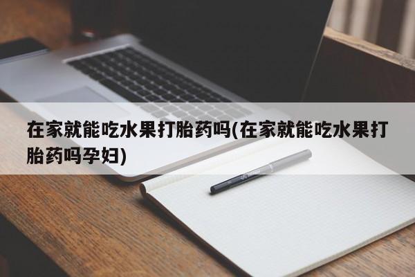 堕胎药怎么购买在家就能吃水果打胎药吗(在家就能吃水果打胎药吗孕妇)