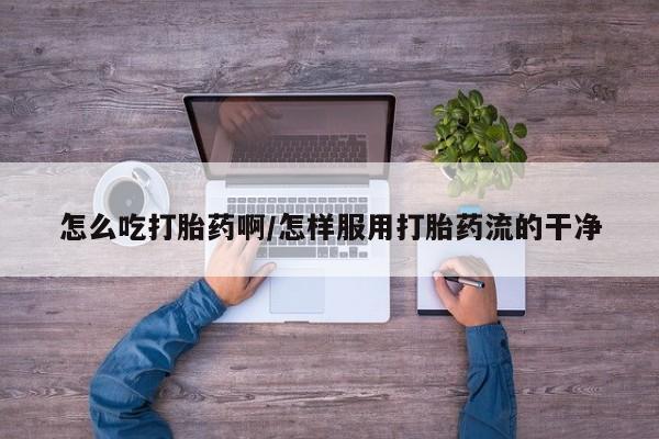 堕胎药怎么购买怎么吃打胎药啊/怎样服用打胎药流的干净