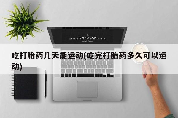 堕胎药怎么购买吃打胎药几天能运动(吃完打胎药多久可以运动)