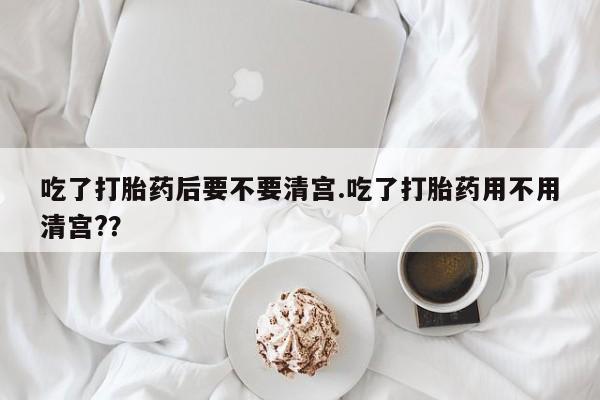 堕胎药怎么购买吃了打胎药后要不要清宫.吃了打胎药用不用清宫?？
