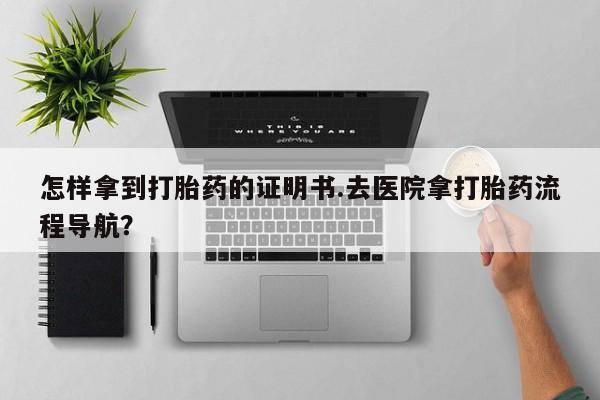 堕胎药怎么购买怎样拿到打胎药的证明书.去医院拿打胎药流程导航？