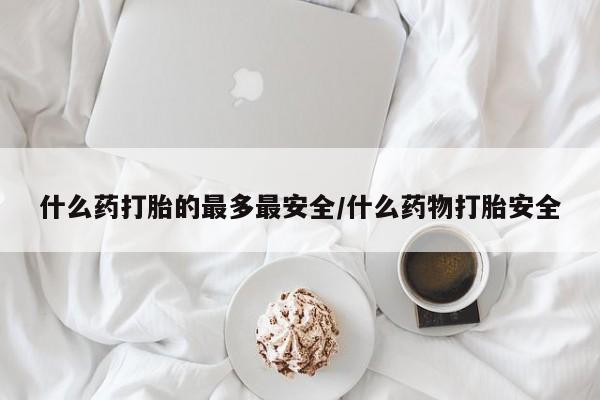 堕胎药怎么购买什么药打胎的最多最安全/什么药物打胎安全