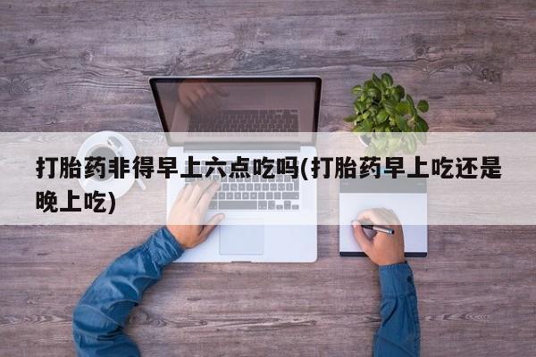 堕胎药怎么购买打胎药非得早上六点吃吗(打胎药早上吃还是晚上吃)