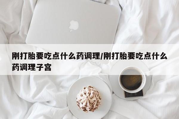 堕胎药怎么购买刚打胎要吃点什么药调理/刚打胎要吃点什么药调理子宫