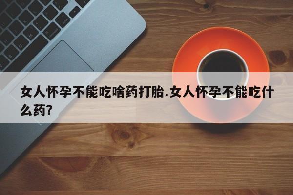 堕胎药怎么购买女人怀孕不能吃啥药打胎.女人怀孕不能吃什么药？