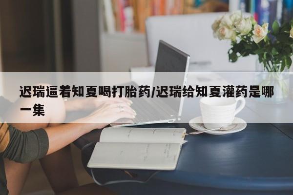 堕胎药怎么购买迟瑞逼着知夏喝打胎药/迟瑞给知夏灌药是哪一集