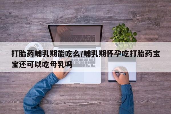 堕胎药怎么购买打胎药哺乳期能吃么/哺乳期怀孕吃打胎药宝宝还可以吃母乳吗