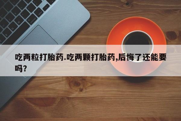 堕胎药怎么购买吃两粒打胎药.吃两颗打胎药,后悔了还能要吗？