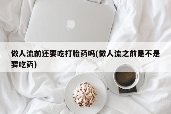堕胎药怎么购买做人流前还要吃打胎药吗(做人流之前是不是要吃药)