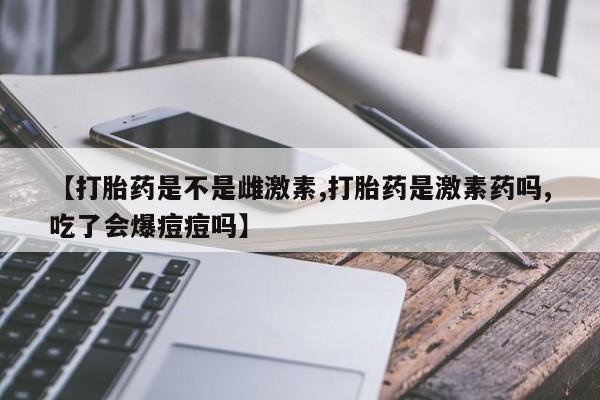 堕胎药怎么购买【打胎药是不是雌激素,打胎药是激素药吗,吃了会爆痘痘吗】