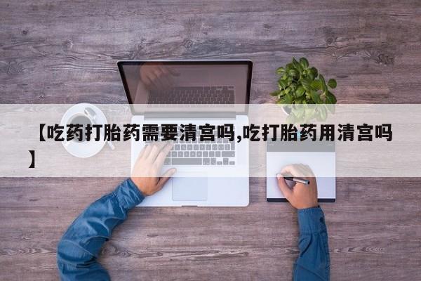 堕胎药怎么购买【吃药打胎药需要清宫吗,吃打胎药用清宫吗】