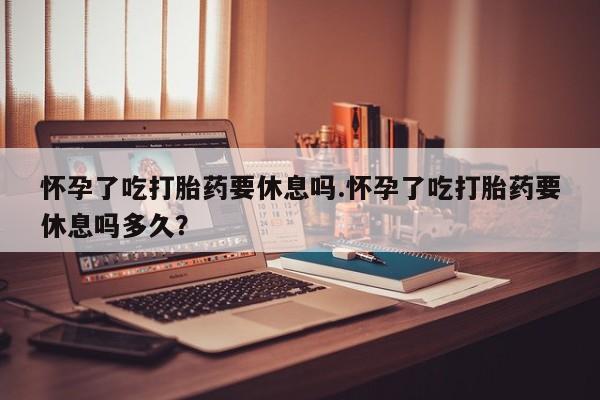 堕胎药怎么购买怀孕了吃打胎药要休息吗.怀孕了吃打胎药要休息吗多久？