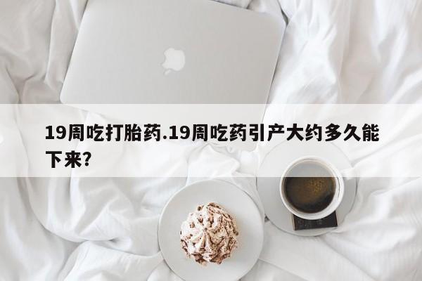 堕胎药怎么购买19周吃打胎药.19周吃药引产大约多久能下来？