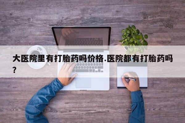 堕胎药怎么购买大医院里有打胎药吗价格.医院都有打胎药吗？