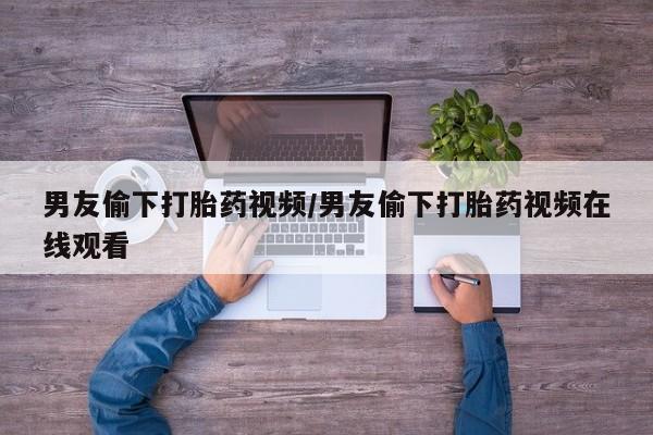 堕胎药怎么购买男友偷下打胎药视频/男友偷下打胎药视频在线观看