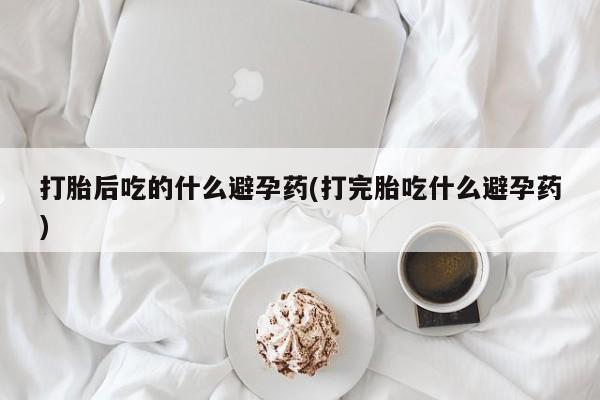 堕胎药怎么购买打胎后吃的什么避孕药(打完胎吃什么避孕药)