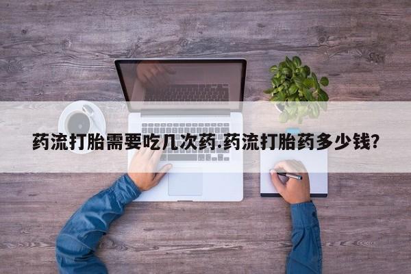 堕胎药怎么购买药流打胎需要吃几次药.药流打胎药多少钱？