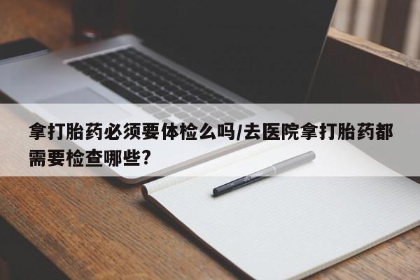 堕胎药怎么购买拿打胎药必须要体检么吗/去医院拿打胎药都需要检查哪些?